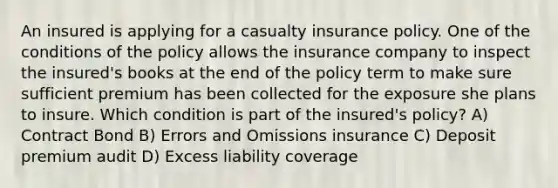 An insured is applying for a casualty insurance policy. One of the conditions of the policy allows the insurance company to inspect the insured's books at the end of the policy term to make sure sufficient premium has been collected for the exposure she plans to insure. Which condition is part of the insured's policy? A) Contract Bond B) Errors and Omissions insurance C) Deposit premium audit D) Excess liability coverage