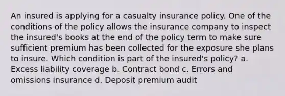 An insured is applying for a casualty insurance policy. One of the conditions of the policy allows the insurance company to inspect the insured's books at the end of the policy term to make sure sufficient premium has been collected for the exposure she plans to insure. Which condition is part of the insured's policy? a. Excess liability coverage b. Contract bond c. Errors and omissions insurance d. Deposit premium audit