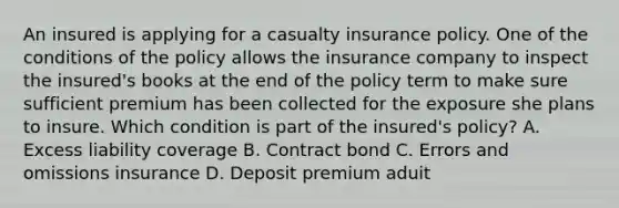 An insured is applying for a casualty insurance policy. One of the conditions of the policy allows the insurance company to inspect the insured's books at the end of the policy term to make sure sufficient premium has been collected for the exposure she plans to insure. Which condition is part of the insured's policy? A. Excess liability coverage B. Contract bond C. Errors and omissions insurance D. Deposit premium aduit