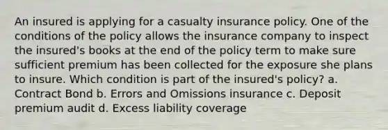 An insured is applying for a casualty insurance policy. One of the conditions of the policy allows the insurance company to inspect the insured's books at the end of the policy term to make sure sufficient premium has been collected for the exposure she plans to insure. Which condition is part of the insured's policy? a. Contract Bond b. Errors and Omissions insurance c. Deposit premium audit d. Excess liability coverage