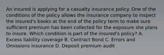 An insured is applying for a casualty insurance policy. One of the conditions of the policy allows the insurance company to inspect the insured's books at the end of the policy term to make sure sufficient premium has been collected for the exposure she plans to insure. Which condition is part of the insured's policy? A. Excess liability coverage B. Contract Bond C. Errors and Omissions insurance D. Deposit premium audit