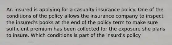 An insured is applying for a casualty insurance policy. One of the conditions of the policy allows the insurance company to inspect the insured's books at the end of the policy term to make sure sufficient premium has been collected for the exposure she plans to insure. Which conditions is part of the insurd's policy