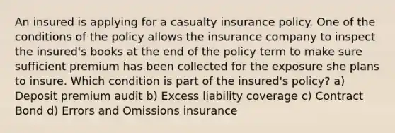 An insured is applying for a casualty insurance policy. One of the conditions of the policy allows the insurance company to inspect the insured's books at the end of the policy term to make sure sufficient premium has been collected for the exposure she plans to insure. Which condition is part of the insured's policy? a) Deposit premium audit b) Excess liability coverage c) Contract Bond d) Errors and Omissions insurance