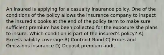 An insured is applying for a casualty insurance policy. One of the conditions of the policy allows the insurance company to inspect the insured's books at the end of the policy term to make sure sufficient premium has been collected for the exposure she plans to insure. Which condition is part of the insured's policy? A) Excess liability coverage B) Contract Bond C) Errors and Omissions insurance D) Deposit premium audit