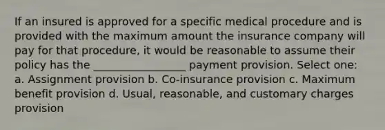 If an insured is approved for a specific medical procedure and is provided with the maximum amount the insurance company will pay for that procedure, it would be reasonable to assume their policy has the _________________ payment provision. Select one: a. Assignment provision b. Co-insurance provision c. Maximum benefit provision d. Usual, reasonable, and customary charges provision