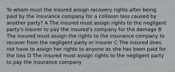 To whom must the insured assign recovery rights after being paid by the insurance company for a collision loss caused by another party? A The insured must assign rights to the negligent party's insurer to pay the insured's company for the damage B The insured must assign the rights to the insurance company to recover from the negligent party or insurer C The insured does not have to assign her rights to anyone as she has been paid for the loss D The insured must assign rights to the negligent party to pay the insurance company