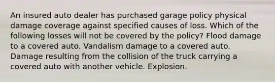 An insured auto dealer has purchased garage policy physical damage coverage against specified causes of loss. Which of the following losses will not be covered by the policy? Flood damage to a covered auto. Vandalism damage to a covered auto. Damage resulting from the collision of the truck carrying a covered auto with another vehicle. Explosion.