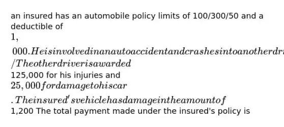 an insured has an automobile policy limits of 100/300/50 and a deductible of 1,000. He is involved in an auto accident and crashes into another driver's auto/ The other driver is awarded125,000 for his injuries and 25,000 for damage to his car. The insured's vehicle has damage in the amount of1,200 The total payment made under the insured's policy is