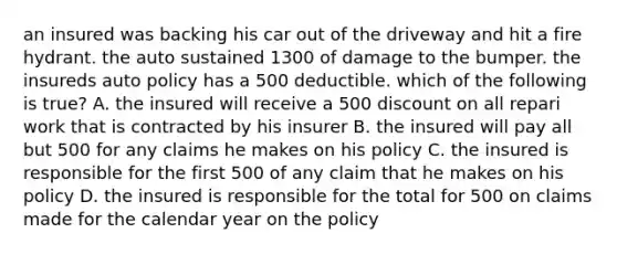 an insured was backing his car out of the driveway and hit a fire hydrant. the auto sustained 1300 of damage to the bumper. the insureds auto policy has a 500 deductible. which of the following is true? A. the insured will receive a 500 discount on all repari work that is contracted by his insurer B. the insured will pay all but 500 for any claims he makes on his policy C. the insured is responsible for the first 500 of any claim that he makes on his policy D. the insured is responsible for the total for 500 on claims made for the calendar year on the policy