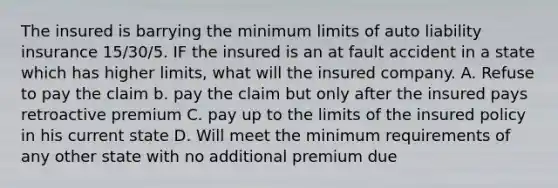 The insured is barrying the minimum limits of auto liability insurance 15/30/5. IF the insured is an at fault accident in a state which has higher limits, what will the insured company. A. Refuse to pay the claim b. pay the claim but only after the insured pays retroactive premium C. pay up to the limits of the insured policy in his current state D. Will meet the minimum requirements of any other state with no additional premium due