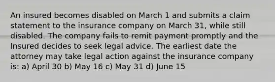 An insured becomes disabled on March 1 and submits a claim statement to the insurance company on March 31, while still disabled. The company fails to remit payment promptly and the Insured decides to seek legal advice. The earliest date the attorney may take legal action against the insurance company is: a) April 30 b) May 16 c) May 31 d) June 15