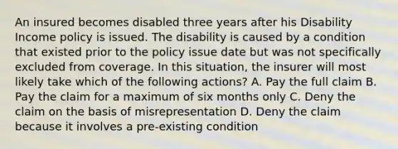 An insured becomes disabled three years after his Disability Income policy is issued. The disability is caused by a condition that existed prior to the policy issue date but was not specifically excluded from coverage. In this situation, the insurer will most likely take which of the following actions? A. Pay the full claim B. Pay the claim for a maximum of six months only C. Deny the claim on the basis of misrepresentation D. Deny the claim because it involves a pre-existing condition