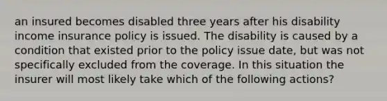 an insured becomes disabled three years after his disability income insurance policy is issued. The disability is caused by a condition that existed prior to the policy issue date, but was not specifically excluded from the coverage. In this situation the insurer will most likely take which of the following actions?