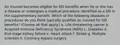 An insured becomes eligible for DD benefits when he or she has a disease or undergoes a medical procedure identified as a DD in the supplementary benefit. Which of the following diseases or procedures do you think typically qualifies an insured for DD benefits? (Choose all that apply.) a. Life-threatening cancer b. Acquired Immune Deficiency Syndrome (AIDS) c. Diabetes d. End-stage kidney failure e. Heart attack f. Stroke g. Multiple sclerosis h. Coronary bypass surgery