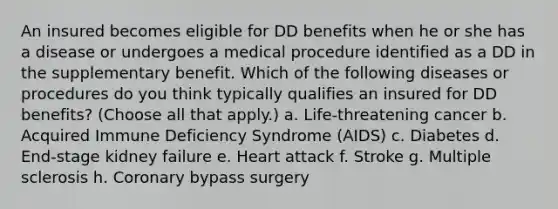 An insured becomes eligible for DD benefits when he or she has a disease or undergoes a medical procedure identified as a DD in the supplementary benefit. Which of the following diseases or procedures do you think typically qualifies an insured for DD benefits? (Choose all that apply.) a. Life-threatening cancer b. Acquired Immune Deficiency Syndrome (AIDS) c. Diabetes d. End-stage kidney failure e. Heart attack f. Stroke g. Multiple sclerosis h. Coronary bypass surgery