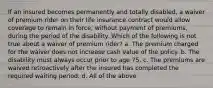 If an insured becomes permanently and totally disabled, a waiver of premium rider on their life insurance contract would allow coverage to remain in force, without payment of premiums, during the period of the disability. Which of the following is not true about a waiver of premium rider? a. The premium charged for the waiver does not increase cash value of the policy. b. The disability must always occur prior to age 75. c. The premiums are waived retroactively after the insured has completed the required waiting period. d. All of the above