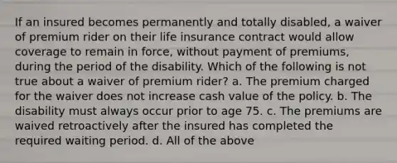 If an insured becomes permanently and totally disabled, a waiver of premium rider on their life insurance contract would allow coverage to remain in force, without payment of premiums, during the period of the disability. Which of the following is not true about a waiver of premium rider? a. The premium charged for the waiver does not increase cash value of the policy. b. The disability must always occur prior to age 75. c. The premiums are waived retroactively after the insured has completed the required waiting period. d. All of the above