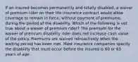 If an insured becomes permanently and totally disabled, a waiver of premium rider on their life insurance contract would allow coverage to remain in force, without payment of premiums, during the period of the disability. Which of the following is not true about a waiver of premium rider? The premium for the waiver of premium disability rider does not increase cash value of the policy. Premiums are waived retroactively when the waiting period has been met. Most insurance companies specify the disability that must occur before the insured is 60 or 65 years of age.