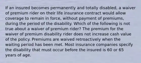 If an insured becomes permanently and totally disabled, a waiver of premium rider on their life insurance contract would allow coverage to remain in force, without payment of premiums, during the period of the disability. Which of the following is not true about a waiver of premium rider? The premium for the waiver of premium disability rider does not increase cash value of the policy. Premiums are waived retroactively when the waiting period has been met. Most insurance companies specify the disability that must occur before the insured is 60 or 65 years of age.