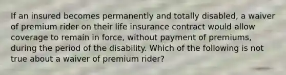 If an insured becomes permanently and totally disabled, a waiver of premium rider on their life insurance contract would allow coverage to remain in force, without payment of premiums, during the period of the disability. Which of the following is not true about a waiver of premium rider?