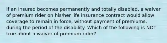 If an insured becomes permanently and totally disabled, a waiver of premium rider on his/her life insurance contract would allow coverage to remain in force, without payment of premiums, during the period of the disability. Which of the following is NOT true about a waiver of premium rider?