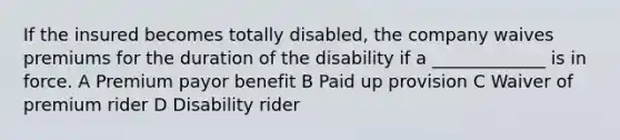 If the insured becomes totally disabled, the company waives premiums for the duration of the disability if a _____________ is in force. A Premium payor benefit B Paid up provision C Waiver of premium rider D Disability rider