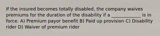 If the insured becomes totally disabled, the company waives premiums for the duration of the disability if a _____________ is in force. A) Premium payor benefit B) Paid up provision C) Disability rider D) Waiver of premium rider