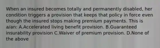 When an insured becomes totally and permanently disabled, her condition triggers a provision that keeps that policy in force even though the insured stops making premium payments. This is a/an: A.Accelerated living benefit provision. B.Guaranteed insurability provision C.Waiver of premium provision. D.None of the above