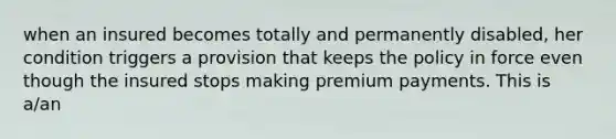 when an insured becomes totally and permanently disabled, her condition triggers a provision that keeps the policy in force even though the insured stops making premium payments. This is a/an