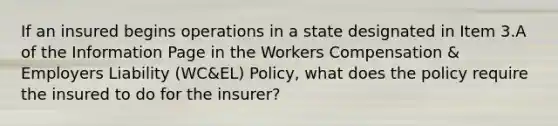 If an insured begins operations in a state designated in Item 3.A of the Information Page in the Workers Compensation & Employers Liability (WC&EL) Policy, what does the policy require the insured to do for the insurer?