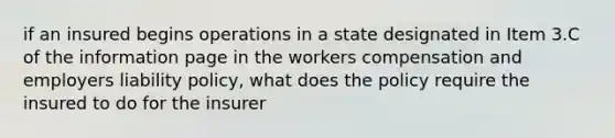 if an insured begins operations in a state designated in Item 3.C of the information page in the workers compensation and employers liability policy, what does the policy require the insured to do for the insurer