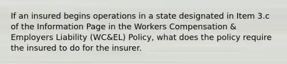 If an insured begins operations in a state designated in Item 3.c of the Information Page in the Workers Compensation & Employers Liability (WC&EL) Policy, what does the policy require the insured to do for the insurer.