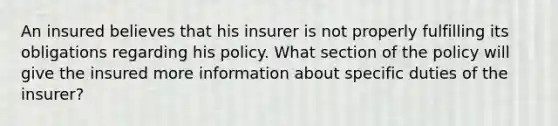 An insured believes that his insurer is not properly fulfilling its obligations regarding his policy. What section of the policy will give the insured more information about specific duties of the insurer?