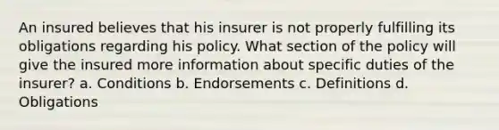 An insured believes that his insurer is not properly fulfilling its obligations regarding his policy. What section of the policy will give the insured more information about specific duties of the insurer? a. Conditions b. Endorsements c. Definitions d. Obligations