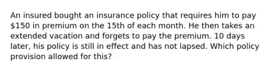 An insured bought an insurance policy that requires him to pay 150 in premium on the 15th of each month. He then takes an extended vacation and forgets to pay the premium. 10 days later, his policy is still in effect and has not lapsed. Which policy provision allowed for this?