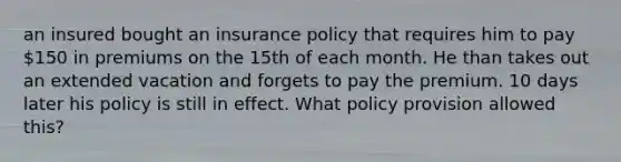 an insured bought an insurance policy that requires him to pay 150 in premiums on the 15th of each month. He than takes out an extended vacation and forgets to pay the premium. 10 days later his policy is still in effect. What policy provision allowed this?