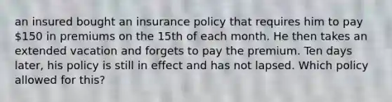 an insured bought an insurance policy that requires him to pay 150 in premiums on the 15th of each month. He then takes an extended vacation and forgets to pay the premium. Ten days later, his policy is still in effect and has not lapsed. Which policy allowed for this?