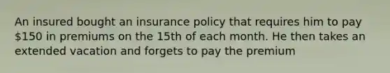 An insured bought an insurance policy that requires him to pay 150 in premiums on the 15th of each month. He then takes an extended vacation and forgets to pay the premium