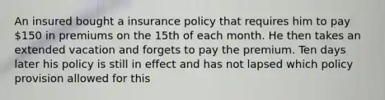 An insured bought a insurance policy that requires him to pay 150 in premiums on the 15th of each month. He then takes an extended vacation and forgets to pay the premium. Ten days later his policy is still in effect and has not lapsed which policy provision allowed for this