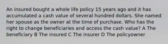 An insured bought a whole life policy 15 years ago and it has accumulated a cash value of several hundred dollars. She named her spouse as the owner at the time of purchase. Who has the right to change beneficiaries and access the cash value? A The beneficiary B The insured C The insurer D The policyowner