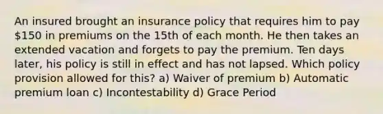 An insured brought an insurance policy that requires him to pay 150 in premiums on the 15th of each month. He then takes an extended vacation and forgets to pay the premium. Ten days later, his policy is still in effect and has not lapsed. Which policy provision allowed for this? a) Waiver of premium b) Automatic premium loan c) Incontestability d) Grace Period