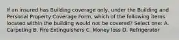 If an insured has Building coverage only, under the Building and Personal Property Coverage Form, which of the following items located within the building would not be covered? Select one: A. Carpeting B. Fire Extinguishers C. Money loss D. Refrigerator