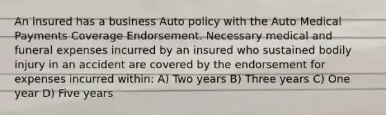 An insured has a business Auto policy with the Auto Medical Payments Coverage Endorsement. Necessary medical and funeral expenses incurred by an insured who sustained bodily injury in an accident are covered by the endorsement for expenses incurred within: A) Two years B) Three years C) One year D) Five years