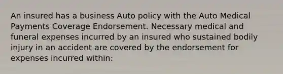 An insured has a business Auto policy with the Auto Medical Payments Coverage Endorsement. Necessary medical and funeral expenses incurred by an insured who sustained bodily injury in an accident are covered by the endorsement for expenses incurred within: