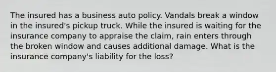 The insured has a business auto policy. Vandals break a window in the insured's pickup truck. While the insured is waiting for the insurance company to appraise the claim, rain enters through the broken window and causes additional damage. What is the insurance company's liability for the loss?