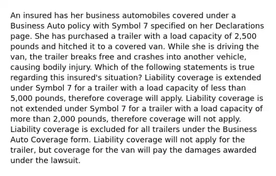 An insured has her business automobiles covered under a Business Auto policy with Symbol 7 specified on her Declarations page. She has purchased a trailer with a load capacity of 2,500 pounds and hitched it to a covered van. While she is driving the van, the trailer breaks free and crashes into another vehicle, causing bodily injury. Which of the following statements is true regarding this insured's situation? Liability coverage is extended under Symbol 7 for a trailer with a load capacity of <a href='https://www.questionai.com/knowledge/k7BtlYpAMX-less-than' class='anchor-knowledge'>less than</a> 5,000 pounds, therefore coverage will apply. Liability coverage is not extended under Symbol 7 for a trailer with a load capacity of <a href='https://www.questionai.com/knowledge/keWHlEPx42-more-than' class='anchor-knowledge'>more than</a> 2,000 pounds, therefore coverage will not apply. Liability coverage is excluded for all trailers under the Business Auto Coverage form. Liability coverage will not apply for the trailer, but coverage for the van will pay the damages awarded under the lawsuit.