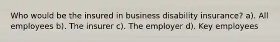 Who would be the insured in business disability insurance? a). All employees b). The insurer c). The employer d). Key employees