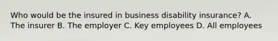 Who would be the insured in business disability insurance? A. The insurer B. The employer C. Key employees D. All employees