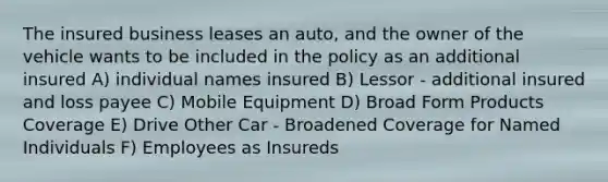 The insured business leases an auto, and the owner of the vehicle wants to be included in the policy as an additional insured A) individual names insured B) Lessor - additional insured and loss payee C) Mobile Equipment D) Broad Form Products Coverage E) Drive Other Car - Broadened Coverage for Named Individuals F) Employees as Insureds