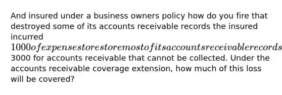 And insured under a business owners policy how do you fire that destroyed some of its accounts receivable records the insured incurred 1000 of expenses to restore most of its accounts receivable records the records that could not be restored cause the business to lose an additional3000 for accounts receivable that cannot be collected. Under the accounts receivable coverage extension, how much of this loss will be covered?